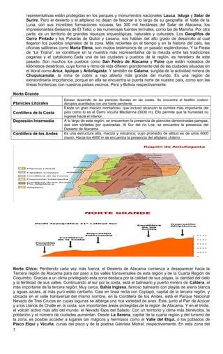 representativas están protegidas en los parques y monumentos nacionales Lauca, Isluga y Salar de
Surire. Pero el desierto y el altiplano no dejan de fascinar a lo largo de su geografía: el Valle de la
Luna, con sus increíbles formaciones rocosas; las 300 mil hectáreas del Salar de Atacama, los
impresionantes Geiseres de El Tatio; o las numerosas fuentes termales, como las de Mamiña. Por otra
parte, es un territorio de grandes riquezas arqueológicas, naturales y culturales. Los Geoglifos de
Cerro Pintado y los Pukarás de Quitor y Lasana, nos hablan del alto grado de desarrollo al cual
llegaron los pueblos originales de la zona. Más recientes en el tiempo y en la historia del país, las
oficinas salitreras como María Elena, son mudos testimonios de un pasado esplendoroso. Y la Fiesta
de “La Tirana”, se constituye en la muestra más representativa de la mezcla entre las tradiciones
paganas y el catolicismo.Cada una de las ciudades y pueblos de la región, es heredero de este
pasado. Son muchos los pueblos como San Pedro de Atacama y Putre que están rodeados de
kilómetros desérticos, cuya forma y ritmo de vida difieren grandemente del de las ciudades situadas en
el litoral como Arica, Iquique y Antofagasta. Y también de Calama, surgida de la actividad minera de
Chuquicamata, la mina de cobre a rajo abierto más grande del mundo. Es una región de
extraordinaria importancia, porque en ella se encuentra la puerta norte de nuestro país, como son las
líneas fronterizas con nuestros países vecinos, Perú y Bolivia respectivamente.
Norte Grande
Planicies Litorales
Escaso desarrollo de las planicies litorales en las costas. Se encuentra el farellón costero:
Abruptos acantilados con una fuerte pendiente.
Cordillera de la Costa
Existe un gran macizo montañoso, que incluso alcanzan la cumbre más importante del
país como lo es el Cerro Vicuña Mackenna (3030 m). Ello permite que la humedad no
ingrese hacia el interior.
Depresión Intermedia A lo largo de esta región, se encuentran la presencia de planicies denominadas pampas,
que son cortadas por quebradas. Al Sur del río Loa, se encuentra la presencia del
Desierto de Atacama.
Cordillera de los Andes Es una estructura alta, maciza y volcánica; cuyo promedio de altitud es de unos 6000
msnm. Hacia los 4000 m se encuentra la presencia del altiplano chileno.
Norte Chico: Perdiendo cada vez más fuerza, el Desierto de Atacama comienza a desaparecer hacia la
Tercera región de Atacama para dar paso a los valles transversales de esta región y de la Cuarta Región de
Coquimbo. Gracias a un clima privilegiado esta zona destaca por la calidad de sus playas, la claridad del cielo
y la fertilidad de sus valles. Continuando al sur por la costa, está el balneario y puerto minero de Caldera, el
más importante de la tercera región. Muy cerca, Bahía Inglesa, famoso balneario con playas de arena blanca
y aguas azules, al más puro estilo caribeño. Casi en línea recta con Copiapó, capital de la tercera región, y
ubicada en el valle transversal del mismo nombre, en la Cordillera de los Andes, está el Parque Nacional
Nevado de Tres Cruces en cuyas lagunas se alberga una rica variedad de aves. Éste, junto al Pan de Azúcar
y a los Llanos de Challe en la costa, son importantes áreas protegidas de la región de Atacama. Y en el límite,
el volcán activo más alto del mundo: el Nevado Ojos del Salado. Con un territorio y clima más benévolos, la
población y el número de ciudades aumentan. Desde La Serena, capital de la cuarta región y del turismo de
la zona, es posible acceder a lugares tan mágicos y hermosos como el Valle del Elqui, o los poblados de
Pisco Elqui y Vicuña, cunas del pisco y de la poetisa Gabriela Mistral, respectivamente. En esta zona del
7
 