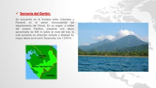  Serranía del Darién:
Se encuentra en la frontera entre Colombia y
Panamá en el sector noroccidental del
departamento del Chocó. En su origen, a orillas
del océano Pacifico, presenta una altura
aproximada de 500 m sobre el nivel del mar, la
cual aumenta en dirección noreste y alcanza Su
mayor altura es el cerro Tacarcuña, con 1.910 m.
 