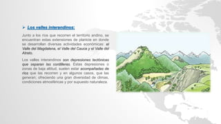  Los valles interandinos:
Junto a los ríos que recorren el territorio andino, se
encuentran estas extensiones de planicie en donde
se desarrollan diversas actividades económicas: el
Valle del Magdalena, el Valle del Cauca y el Valle del
Atrato.
Los valles interandinos son depresiones tectónicas
que separan las cordilleras. Estas depresiones o
zonas de baja altitud, suelen estar acompañadas de
ríos que las recorren y en algunos casos, que las
generan; ofreciendo una gran diversidad de climas,
condiciones atmosféricas y por supuesto naturaleza.
 