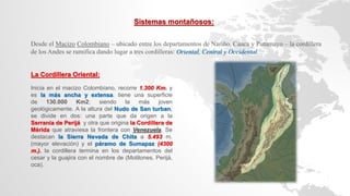 Sistemas montañosos:
Desde el Macizo Colombiano – ubicado entre los departamentos de Nariño, Cauca y Putumayo – la cordillera
de los Andes se ramifica dando lugar a tres cordilleras: Oriental, Central y Occidental.
La Cordillera Oriental:
Inicia en el macizo Colombiano, recorre 1.300 Km. y
es la más ancha y extensa. tiene una superficie
de 130.000 Km2; siendo la más joven
geológicamente. A la altura del Nudo de San turban,
se divide en dos: una parte que da origen a la
Serranía de Perijá y otra que origina la Cordillera de
Mérida que atraviesa la frontera con Venezuela. Se
destacan la Sierra Nevada de Chita a 5.493 m.
(mayor elevación) y el páramo de Sumapaz (4300
m.). la cordillera termina en los departamentos del
cesar y la guajira con el nombre de (Motilones, Perijá,
oca).
 