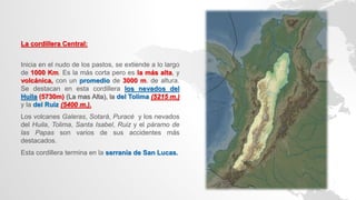 La cordillera Central:
Inicia en el nudo de los pastos, se extiende a lo largo
de 1000 Km. Es la más corta pero es la más alta, y
volcánica, con un promedio de 3000 m. de altura.
Se destacan en esta cordillera los nevados del
Huila (5730m) (La mas Alta), la del Tolima (5215 m.)
y la del Ruiz (5400 m.).
Los volcanes Galeras, Sotará, Puracé y los nevados
del Huila, Tolima, Santa Isabel, Ruiz y el páramo de
las Papas son varios de sus accidentes más
destacados.
Esta cordillera termina en la serranía de San Lucas.
 
