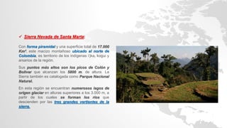  Sierra Nevada de Santa Marta:
Con forma piramidal y una superficie total de 17.000
Km², este macizo montañoso ubicado al norte de
Colombia, es territorio de los indígenas i’jka, kogui y
arsarios de la región.
Sus puntos más altos son los picos de Colón y
Bolívar que alcanzan los 5800 m. de altura. La
Sierra también es catalogada como Parque Nacional
Natural.
En esta región se encuentran numerosos lagos de
origen glaciar en alturas superiores a los 3.000 m, a
partir de los cuales se forman los ríos que
descienden por las tres grandes vertientes de la
sierra.
 