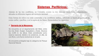 Además de las tres cordilleras, en Colombia existen va ríos sistemas montañosos independientes
ubicados en diferentes lugares del territorio nacional.
Sistemas Periféricos:
 Serranía de la Macarena:
Se encuentra en el departamento del Meta, entre
los ríos Ariari, Guejar, Guayabero y Duda. Alcanza
los 2.200 m. de altura. Está considerada como
reserva nacional, debido a la existencia, en ella, de
una flora y una fauna exclusivas en el país.
Se encuentra protegida bajo la categoría de Parque
Nacional Natural.
Estas formas de relieve no están conectadas a las cordilleras andinas, sobretodo se hacen presentes en las
costas caribe y pacífica, y en la región de los llanos. Destacándose los siguientes:
 