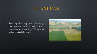 LLANURAS
Son aquellas regiones planas y
extensas que están a baja altitud,
normalmente entre 0 y 200 metros
sobre el nivel del mar.
 