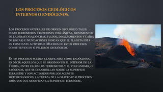 LOS PROCESOS GEOLÓGICOS
INTERNOS O ENDÓGENOS.
LOS PROCESOS NATURALES DE ORIGEN GEOLÓGICO TALES
COMO TERREMOTOS, ERUPCIONES VOLCÁNICAS, MOVIMIENTOS
DE LADERAS (AVALANCHAS, FLUJOS, DESLIZAMIENTOS Y CAÍDA
DE ROCAS) E INUNDACIONES INDICAN QUE EL PLANETA ESTÁ
EN CONSTANTE ACTIVIDAD. MUCHOS DE ESTOS PROCESOS
CONSTITUYEN EN SÍ PELIGROS GEOLÓGICOS.
ESTOS PROCESOS PUEDEN CLASIFICARSE COMO ENDÓGENOS,
ES DECIR AQUELLOS QUE SE ORIGINAN EN EL INTERIOR DE LA
TIERRA, ENTRE ELLOS LOS TERREMOTOS Y EL VOLCANISMO, O
EXÓGENOS, QUE SE DESARROLLAN SOBRE LA SUPERFICIE
TERRESTRE Y SON ACTIVADOS POR LOS AGENTES
METEOROLÓGICOS, LA FUERZA DE LA GRAVEDAD O PROCESOS
EROSIVOS QUE MODIFICAN LA SUPERFICIE TERRESTRE.
 