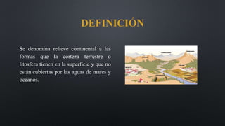 Se denomina relieve continental a las
formas que la corteza terrestre o
litosfera tienen en la superficie y que no
están cubiertas por las aguas de mares y
océanos.
DEFINICIÓN
 