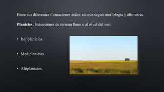 Entre sus diferentes formaciones están: relieve según morfología y altimetría.
Planicies. Extensiones de terreno llano o al nivel del mar.
• Bajiplanicies.
• Mediplanicies.
• Altiplanicies.
 