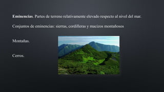 Eminencias. Partes de terreno relativamente elevado respecto al nivel del mar.
Conjuntos de eminencias: sierras, cordilleras y macizos montañosos
Montañas.
Cerros.
 