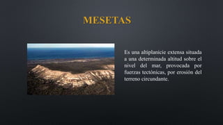 MESETAS
Es una altiplanicie extensa situada
a una determinada altitud sobre el
nivel del mar, provocada por
fuerzas tectónicas, por erosión del
terreno circundante.
 