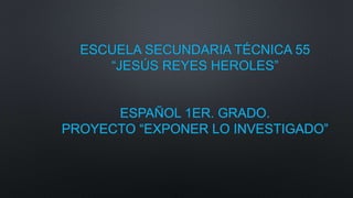 ESCUELA SECUNDARIA TÉCNICA 55
“JESÚS REYES HEROLES”
ESPAÑOL 1ER. GRADO.
PROYECTO “EXPONER LO INVESTIGADO”
 