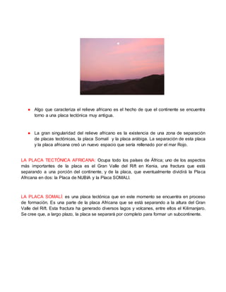 ● Algo que caracteriza el relieve africano es el hecho de que el continente se encuentra
torno a una placa tectónica muy antigua.
● La gran singularidad del relieve africano es la existencia de una zona de separación
de placas tectónicas, la placa Somalí y la placa arábiga. La separación de esta placa
y la placa africana creó un nuevo espacio que sería rellenado por el mar Rojo.
LA PLACA TECTÓNICA AFRICANA: Ocupa todo los países de África; uno de los aspectos
más importantes de la placa es el Gran Valle del Rift en Kenia, una fractura que está
separando a una porción del continente, y de la placa, que eventualmente dividirá la Placa
Africana en dos: la Placa de NUBIA y la Placa SOMALI.
LA PLACA SOMALÍ: es una placa tectónica que en este momento se encuentra en proceso
de formación. Es una parte de la placa Africana que se está separando a la altura del Gran
Valle del Rift. Esta fractura ha generado diversos lagos y volcanes, entre ellos el Kilimanjaro.
Se cree que, a largo plazo, la placa se separará por completo para formar un subcontinente.
 