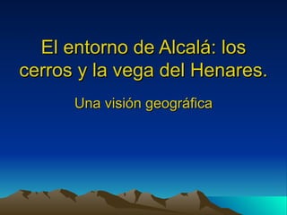 El entorno de Alcalá: los
cerros y la vega del Henares.
      Una visión geográfica
 