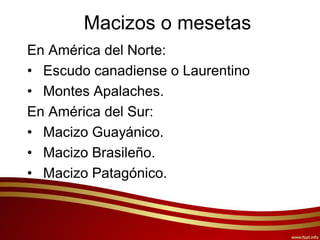 Macizos o mesetas
En América del Norte:
• Escudo canadiense o Laurentino
• Montes Apalaches.
En América del Sur:
• Macizo Guayánico.
• Macizo Brasileño.
• Macizo Patagónico.
 