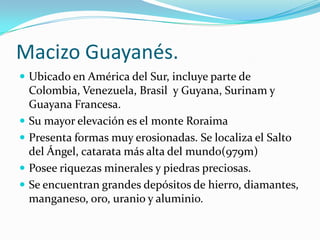 Macizo Guayanés.
 Ubicado en América del Sur, incluye parte de
    Colombia, Venezuela, Brasil y Guyana, Surinam y
    Guayana Francesa.
   Su mayor elevación es el monte Roraima
   Presenta formas muy erosionadas. Se localiza el Salto
    del Ángel, catarata más alta del mundo(979m)
   Posee riquezas minerales y piedras preciosas.
   Se encuentran grandes depósitos de hierro, diamantes,
    manganeso, oro, uranio y aluminio.
 