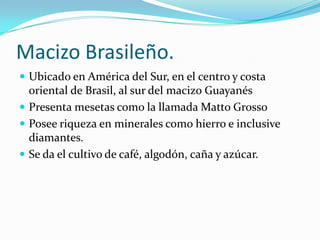 Macizo Brasileño.
 Ubicado en América del Sur, en el centro y costa
  oriental de Brasil, al sur del macizo Guayanés
 Presenta mesetas como la llamada Matto Grosso
 Posee riqueza en minerales como hierro e inclusive
  diamantes.
 Se da el cultivo de café, algodón, caña y azúcar.
 