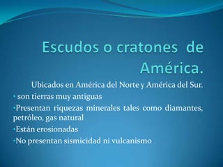 Ubicados en América del Norte y América del Sur.
• son tierras muy antiguas
•Presentan riquezas minerales tales como diamantes,
petróleo, gas natural
•Están erosionadas
•No presentan sismicidad ni vulcanismo
 