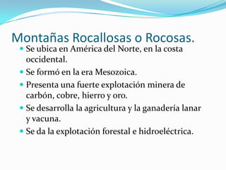 Montañas Rocallosas o Rocosas.
  Se ubica en América del Norte, en la costa
   occidental.
  Se formó en la era Mesozoica.
  Presenta una fuerte explotación minera de
   carbón, cobre, hierro y oro.
  Se desarrolla la agricultura y la ganadería lanar
   y vacuna.
  Se da la explotación forestal e hidroeléctrica.
 