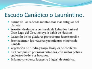 Escudo Canádico o Lauréntino.
  Es una de las cadenas montañosas más antiguas del
     planeta
    Se extiende desde la península de Labrador hasta el
     Gran Lago del Oso, incluye la bahía de Hudson
    La acción de los glaciares provocó una fuerte erosión
    Se encuentran los mayores yacimientos mineros de
     Canadá
    Vegetación de tundra y taiga, bosques de coníferas
    Está compuesto por rocas critalinas, con suelos pobres
     cubiertos de densos bosques.
    Es la mayor cuenca lacuestre ( lagos) de América.
 