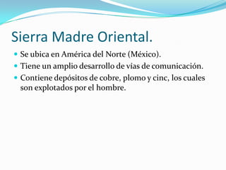 Sierra Madre Oriental.
 Se ubica en América del Norte (México).
 Tiene un amplio desarrollo de vías de comunicación.
 Contiene depósitos de cobre, plomo y cinc, los cuales
 son explotados por el hombre.
 