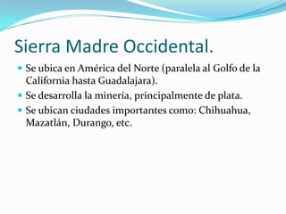 Sierra Madre Occidental.
 Se ubica en América del Norte (paralela al Golfo de la
  California hasta Guadalajara).
 Se desarrolla la minería, principalmente de plata.
 Se ubican ciudades importantes como: Chihuahua,
  Mazatlán, Durango, etc.
 