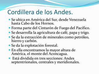 Cordillera de los Andes.
 Se ubica en América del Sur, desde Venezuela
  hasta Cabo de los Hornos.
 Forma parte del Cinturón de Fuego del Pacífico.
 Se desarrolla la agricultura de café, papa y trigo.
 Se da la extracción de minerales como petróleo,
  hierro y carbón.
 Se da la explotación forestal.
 En ella encontramos la mayor altura de
  América, el monte del Aconcagua.
 Está dividida en tres secciones: Andes
 septentrionales, centrales y meridionales.
 