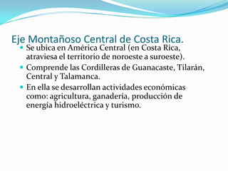 Eje Montañoso Central de Costa Rica.
  Se ubica en América Central (en Costa Rica,
   atraviesa el territorio de noroeste a suroeste).
  Comprende las Cordilleras de Guanacaste, Tilarán,
   Central y Talamanca.
  En ella se desarrollan actividades económicas
   como: agricultura, ganadería, producción de
   energía hidroeléctrica y turismo.
 