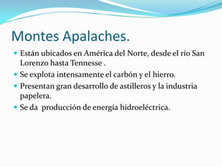 Montes Apalaches.
 Están ubicados en América del Norte, desde el río San
  Lorenzo hasta Tennesse .
 Se explota intensamente el carbón y el hierro.
 Presentan gran desarrollo de astilleros y la industria
  papelera.
 Se da producción de energía hidroeléctrica.
 