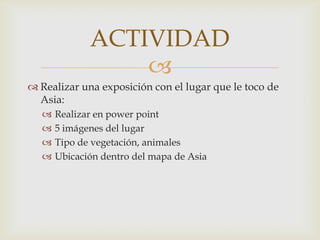 ACTIVIDAD
                  
 Realizar una exposición con el lugar que le toco de
  Asia:
      Realizar en power point
      5 imágenes del lugar
      Tipo de vegetación, animales
      Ubicación dentro del mapa de Asia
 