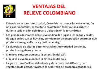 VENTAJAS DEL
RELIEVE COLOMBIANO
• Estando en la zona intertropical, Colombia no conoce las estaciones. De
no existir montañas, el territorio colombiano tendría clima ardiente
durante todo el año, debido a su ubicación en la zona tórrida.
• Los grandes desniveles del relieve andino dan lugar a los saltos y caídas
de agua en los cursos fluviales, permitiendo la construcción de presas que
producen energía eléctrica y facilitan el riego.
• La diversidad de alturas determina así mismo variedad de climas,
productos vegetales y fauna.
• El relieve elevado, aumenta la extensión del país.
• El relieve elevado, aumenta la extensión del país.
• La gran extensión llana del oriente y de la costa del Atlántico, con
vegetación de pastos, favorece el desarrollo de prosperas ganaderías.
 