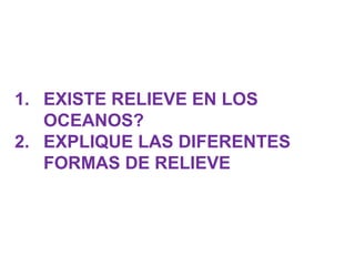 1. EXISTE RELIEVE EN LOS
OCEANOS?
2. EXPLIQUE LAS DIFERENTES
FORMAS DE RELIEVE
 