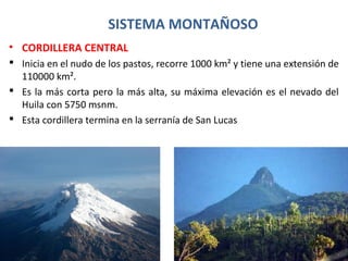 SISTEMA MONTAÑOSO
• CORDILLERA CENTRAL
 Inicia en el nudo de los pastos, recorre 1000 km² y tiene una extensión de
110000 km².
 Es la más corta pero la más alta, su máxima elevación es el nevado del
Huila con 5750 msnm.
 Esta cordillera termina en la serranía de San Lucas
 