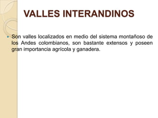 VALLES INTERANDINOS

   Son valles localizados en medio del sistema montañoso de
    los Andes colombianos, son bastante extensos y poseen
    gran importancia agrícola y ganadera.
 