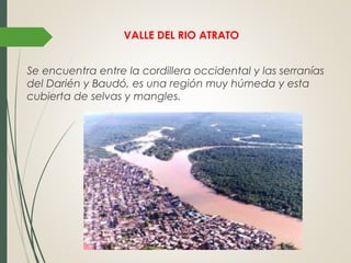 VALLE DEL RIO ATRATO
Se encuentra entre la cordillera occidental y las serranías
del Darién y Baudó, es una región muy húmeda y esta
cubierta de selvas y mangles.
 