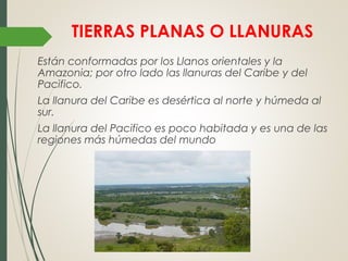 TIERRAS PLANAS O LLANURAS
Están conformadas por los Llanos orientales y la
Amazonia; por otro lado las llanuras del Caribe y del
Pacifico.
La llanura del Caribe es desértica al norte y húmeda al
sur.
La llanura del Pacifico es poco habitada y es una de las
regiones más húmedas del mundo
 