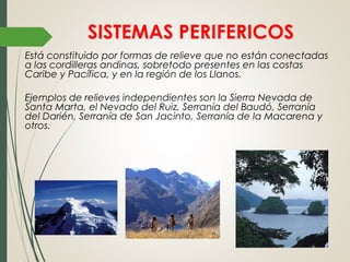SISTEMAS PERIFERICOS
Está constituido por formas de relieve que no están conectadas
a las cordilleras andinas, sobretodo presentes en las costas
Caribe y Pacífica, y en la región de los Llanos.
Ejemplos de relieves independientes son la Sierra Nevada de
Santa Marta, el Nevado del Ruiz, Serranía del Baudó, Serranía
del Darién, Serranía de San Jacinto, Serranía de la Macarena y
otros.
 