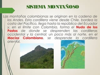 SISTEMA MONTAÑOSO
Las montañas colombianas se originan en la cadena de
los Andes. Esta cordillera viene desde Chile, bordea la
costa del Pacífico, llega hasta la república del Ecuador
y, en el límite con Colombia, forma el Nudo de los
Pastos de donde se desprenden las cordilleras
occidental y la central; un poco más al norte, en el
Macizo Colombiano, se desprende la cordillera
oriental.
 