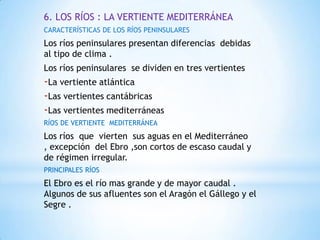 6. LOS RÍOS : LA VERTIENTE MEDITERRÁNEA
CARACTERÍSTICAS DE LOS RÍOS PENINSULARES

Los ríos peninsulares presentan diferencias debidas
al tipo de clima .
Los ríos peninsulares se dividen en tres vertientes

-La vertiente atlántica
-Las vertientes cantábricas
-Las vertientes mediterráneas
RÍOS DE VERTIENTE MEDITERRÁNEA

Los ríos que vierten sus aguas en el Mediterráneo
, excepción del Ebro ,son cortos de escaso caudal y
de régimen irregular.
PRINCIPALES RÍOS

El Ebro es el río mas grande y de mayor caudal .
Algunos de sus afluentes son el Aragón el Gállego y el
Segre .

 