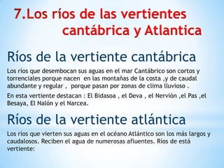 os de las vertientes
cantábrica y Atlantica
Ríos de la vertiente cantábrica
Los ríos que desembocan sus aguas en el mar Cantábrico son cortos y
torrenciales porque nacen en las montañas de la costa ,y de caudal
abundante y regular , porque pasan por zonas de clima lluvioso .
En esta vertiente destacan : El Bidasoa , el Deva , el Nervión ,el Pas ,el
Besaya, El Nalón y el Narcea.

Ríos de la vertiente atlántica
Los ríos que vierten sus aguas en el océano Atlántico son los más largos y
caudalosos. Reciben el agua de numerosas afluentes. Ríos de está
vertiente:

 