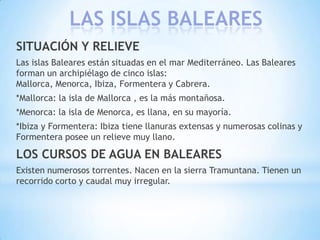 LAS ISLAS BALEARES
SITUACIÓN Y RELIEVE
Las islas Baleares están situadas en el mar Mediterráneo. Las Baleares
forman un archipiélago de cinco islas:
Mallorca, Menorca, Ibiza, Formentera y Cabrera.
*Mallorca: la isla de Mallorca , es la más montañosa.
*Menorca: la isla de Menorca, es llana, en su mayoría.
*Ibiza y Formentera: Ibiza tiene llanuras extensas y numerosas colinas y
Formentera posee un relieve muy llano.

LOS CURSOS DE AGUA EN BALEARES
Existen numerosos torrentes. Nacen en la sierra Tramuntana. Tienen un
recorrido corto y caudal muy irregular.

 