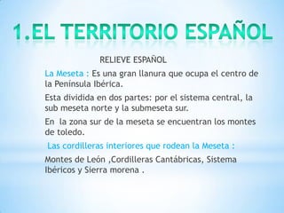 RELIEVE ESPAÑOL

La Meseta : Es una gran llanura que ocupa el centro de
la Península Ibérica.
Esta dividida en dos partes: por el sistema central, la
sub meseta norte y la submeseta sur.

En la zona sur de la meseta se encuentran los montes
de toledo.
Las cordilleras interiores que rodean la Meseta :
Montes de León ,Cordilleras Cantábricas, Sistema
Ibéricos y Sierra morena .

 
