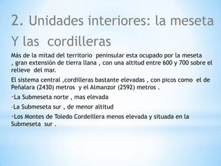 2. Unidades interiores: la meseta
Y las cordilleras
Más de la mitad del territorio peninsular esta ocupado por la meseta
, gran extensión de tierra llana , con una altitud entre 600 y 700 sobre el
relieve del mar.
El sistema central ,cordilleras bastante elevadas , con picos como el de
Peñalara (2430) metros y el Almanzor (2592) metros .

-La Submeseta norte , mas elevada
-La Submeseta sur , de menor altitud

-Los Montes de Toledo Cordeillera menos elevada y situada en la
Submeseta sur .

 
