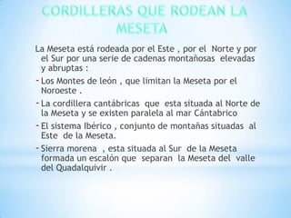 La Meseta está rodeada por el Este , por el Norte y por
el Sur por una serie de cadenas montañosas elevadas
y abruptas :
- Los Montes de león , que limitan la Meseta por el
Noroeste .
- La cordillera cantábricas que esta situada al Norte de
la Meseta y se existen paralela al mar Cántabrico
- El sistema Ibérico , conjunto de montañas situadas al
Este de la Meseta.
- Sierra morena , esta situada al Sur de la Meseta
formada un escalón que separan la Meseta del valle
del Quadalquivir .

 