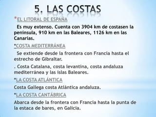 * EL LITORAL DE ESPAÑA
Es muy extenso. Cuenta con 3904 km de costasen la
península, 910 km en las Baleares, 1126 km en las
Canarias.
*COSTA MEDITERRÁNEA
Se extiende desde la frontera con Francia hasta el
estrecho de Gibraltar.
. Costa Catalana, costa levantina, costa andaluza
mediterránea y las islas Baleares.
*LA COSTA ATLÁNTICA
Costa Gallega costa Atlántica andaluza.
*LA COSTA CANTÁBRICA
Abarca desde la frontera con Francia hasta la punta de
la estaca de bares, en Galicia.

 