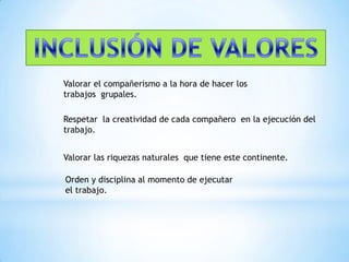 INCLUSIÓN DE VALORESValorar el compañerismo a la hora de hacer los trabajos  grupales.Respetar  la creatividad de cada compañero  en la ejecución del  trabajo.Valorar las riquezas naturales  que tiene este continente.Orden y disciplina al momento de ejecutar el trabajo.