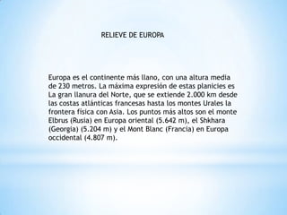 RELIEVE DE EUROPAEuropa es el continente más llano, con una altura media de 230 metros. La máxima expresión de estas planicies es La gran llanura del Norte, que se extiende 2.000 km desde las costas atlánticas francesas hasta los montes Urales la frontera física con Asia. Los puntos más altos son el monte Elbrus (Rusia) en Europa oriental (5.642 m), el Shkhara (Georgia) (5.204 m) y el MontBlanc (Francia) en Europa occidental (4.807 m).