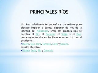PRINCIPALES RÍOS Un área relativamente pequeña y un relieve poco elevado impiden a Europa disponer de ríos de la longitud del Amazonas. Entre los grandes ríos se cuentan el Rin, el Danubio, el Volga y el Don, destacando los ríos en las llanuras rusas. Los ríos al occidente:Duero, Tajo, Ebro, Támesis, Loira y Garona. Los ríos al centro:Vístula, Sena, Rin y Danubio. LAGOS DE EUROPA: Los lagos d Europa ocupan una extensión de 77.000 Km2; la mayoría se originaron por la acción de las glaciaciones y el tectonismo. Los lagos europeos se pueden agrupar de acuerdo con su ubicación:Lagos septentrionales: son de origen glacial, formados por el retroceso y la sobreexcavación de las lenguas glaciales. Destacan los lagos de Finlandia y Rusia, dentro de los cuales sobresalen el Ladoga, el Onega, el Saimaa y el Peipus