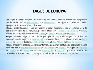 Lagos alpinos: algunos son de origen glacial, otros de origen tectónico; se encuentran a lo largo de la cadena alpina y forman hermosos paisajes como los lagos suizos; en Hungría destaca el Balatón; en Italia el lago Mayor y el lago de Garda