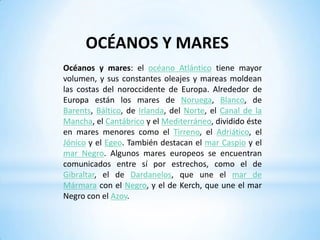 Lagos mediterráneos: son de menor tamaño pero muy profundos; sobresale el lago formado por la Albufera de Valencia y el mar Menor de España; los lagos del Rosellón en Francia y los deltas de los ríos Ródano, Po y Danubio, que al momento de desembocar forman cuerpos de agua cerrados e interconectados con el mar. OCÉANOS Y MARESOcéanos y mares: el océano Atlántico tiene mayor volumen, y sus constantes oleajes y mareas moldean las costas del noroccidente de Europa. Alrededor de Europa están los mares de Noruega, Blanco, de Barents, Báltico, de Irlanda, del Norte, el Canal de la Mancha, el Cantábrico y el Mediterráneo, dividido éste en mares menores como el Tirreno, el Adriático, el Jónico y el Egeo. También destacan el mar Caspio y el mar Negro. Algunos mares europeos se encuentran comunicados entre sí por estrechos, como el de Gibraltar, el de Dardanelos, que une el mar de Mármara con el Negro, y el de Kerch, que une el mar Negro con el Azov.