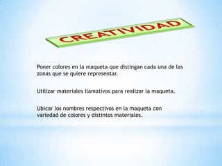 CREATIVIDADPoner colores en la maqueta que distingan cada una de las zonas que se quiere representar.Utilizar materiales llamativos para realizar la maqueta.Ubicar los nombres respectivos en la maqueta con variedad de colores y distintos materiales.