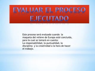 EVALUAR EL PROCESO EJECUTADOEste proceso será evaluado cuando la maqueta del relieve de Europa esté concluida, para lo cual se tomará en cuenta:La responsabilidad, la puntualidad, la disciplina  y la creatividad a la hora de hacer el trabajo.